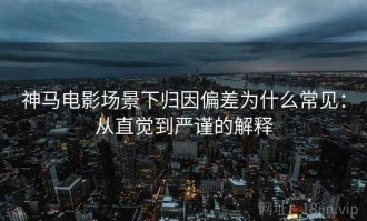 神马电影场景下归因偏差为什么常见：从直觉到严谨的解释