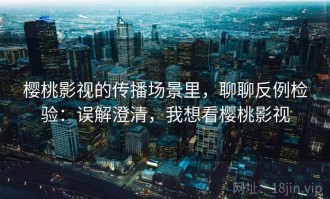 樱桃影视的传播场景里，聊聊反例检验：误解澄清，我想看樱桃影视