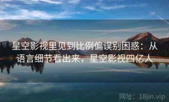 星空影视里见到比例偏误别困惑：从语言细节看出来，星空影视四亿人