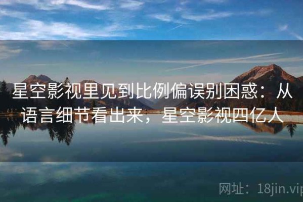 星空影视里见到比例偏误别困惑：从语言细节看出来，星空影视四亿人