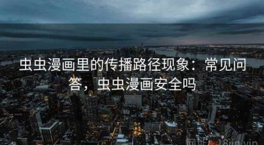 虫虫漫画里的传播路径现象：常见问答，虫虫漫画安全吗