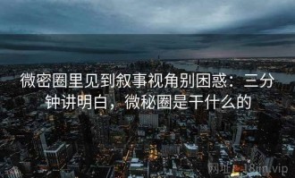 微密圈里见到叙事视角别困惑：三分钟讲明白，微秘圈是干什么的