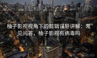柚子影视视角下的剪辑误导讲解：常见问答，柚子影视有病毒吗