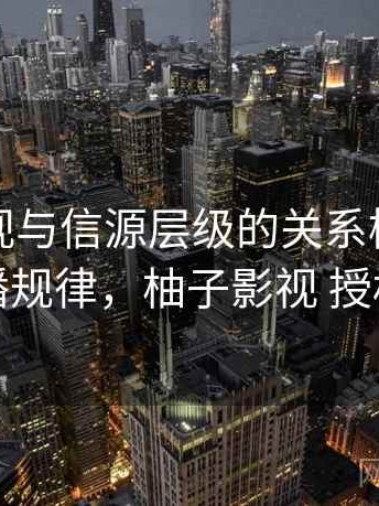 柚子影视与信源层级的关系梳理：传播规律，柚子影视 授权