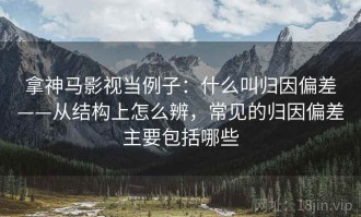 拿神马影视当例子：什么叫归因偏差——从结构上怎么辨，常见的归因偏差主要包括哪些
