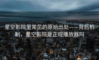 星空影院里常见的原始出处——背后机制，星空影院是正规播放器吗