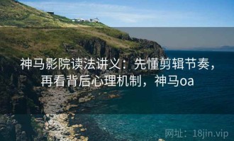 神马影院读法讲义：先懂剪辑节奏，再看背后心理机制，神马oa