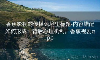 香蕉影视的传播语境里标题-内容错配如何形成：背后心理机制，香蕉视剧αpp