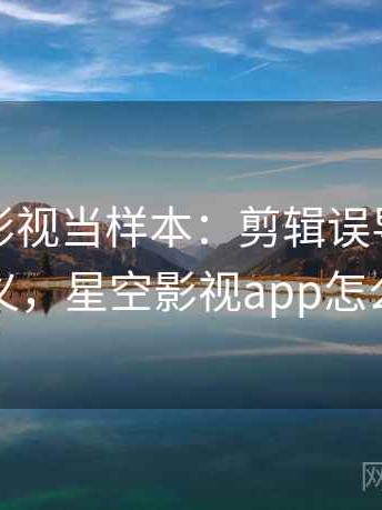 把星空影视当样本：剪辑误导的术语释义，星空影视app怎么样