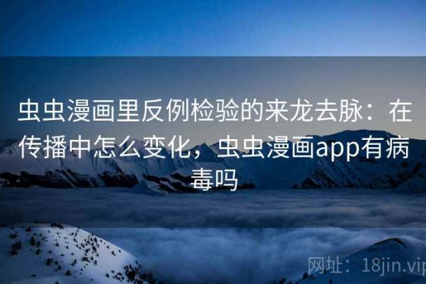 虫虫漫画里反例检验的来龙去脉：在传播中怎么变化，虫虫漫画app有病毒吗