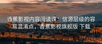 香蕉影视内容阅读课：信源层级的容易混淆点，香蕉影视旗舰版 下载