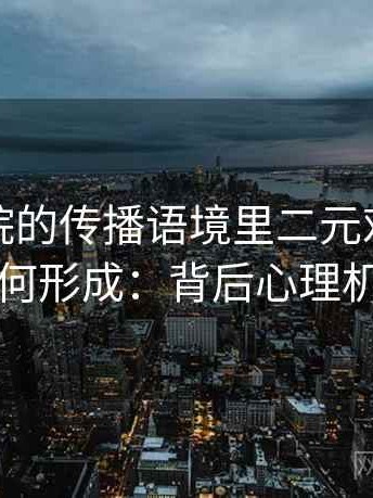 星空影院的传播语境里二元对立叙事如何形成：背后心理机制