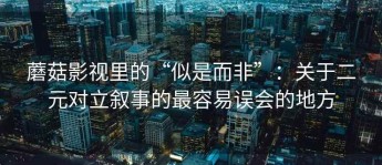 蘑菇影视里的“似是而非”：关于二元对立叙事的最容易误会的地方