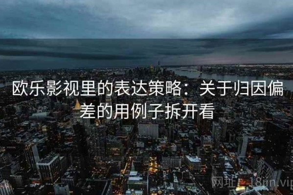 欧乐影视里的表达策略：关于归因偏差的用例子拆开看