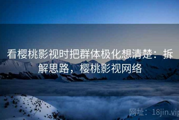 看樱桃影视时把群体极化想清楚：拆解思路，樱桃影视网络