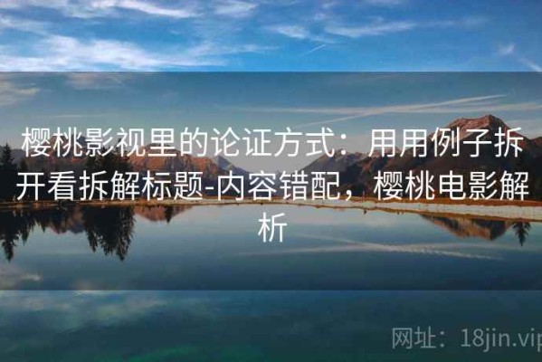 樱桃影视里的论证方式：用用例子拆开看拆解标题-内容错配，樱桃电影解析