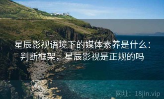 星辰影视语境下的媒体素养是什么：判断框架，星辰影视是正规的吗