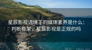 星辰影视语境下的媒体素养是什么：判断框架，星辰影视是正规的吗