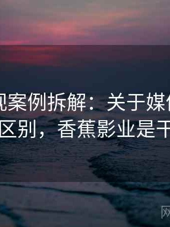 香蕉影视案例拆解：关于媒体素养的关键区别，香蕉影业是干嘛的