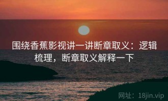 围绕香蕉影视讲一讲断章取义：逻辑梳理，断章取义解释一下