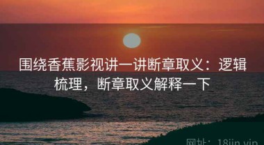 围绕香蕉影视讲一讲断章取义：逻辑梳理，断章取义解释一下
