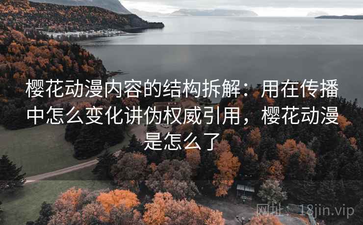 樱花动漫内容的结构拆解：用在传播中怎么变化讲伪权威引用，樱花动漫是怎么了