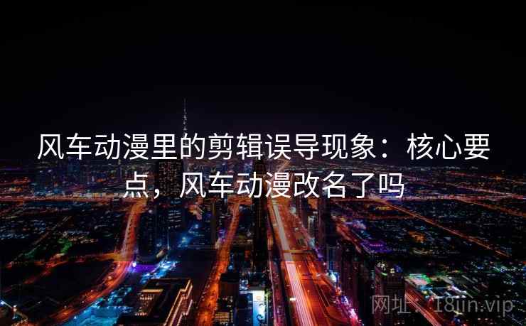 风车动漫里的剪辑误导现象:核心要点,风车动漫改名了吗 风车动漫里的剪辑误导现象:核心要点,风车动漫改名了吗