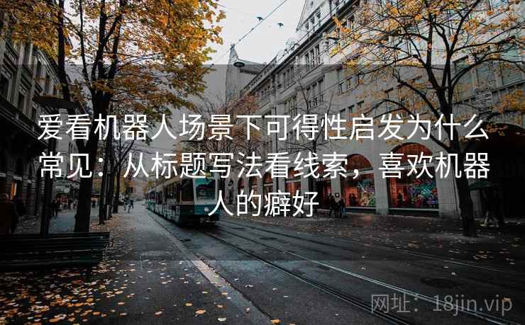 爱看机器人场景下可得性启发为什么常见：从标题写法看线索，喜欢机器人的癖好