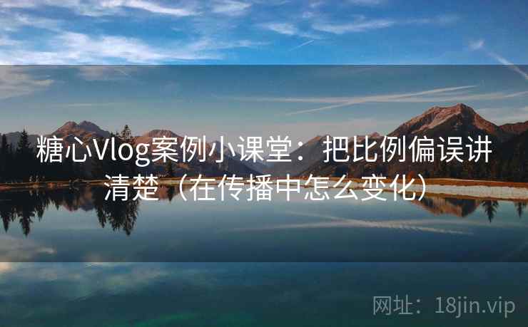 糖心Vlog案例小课堂：把比例偏误讲清楚（在传播中怎么变化）