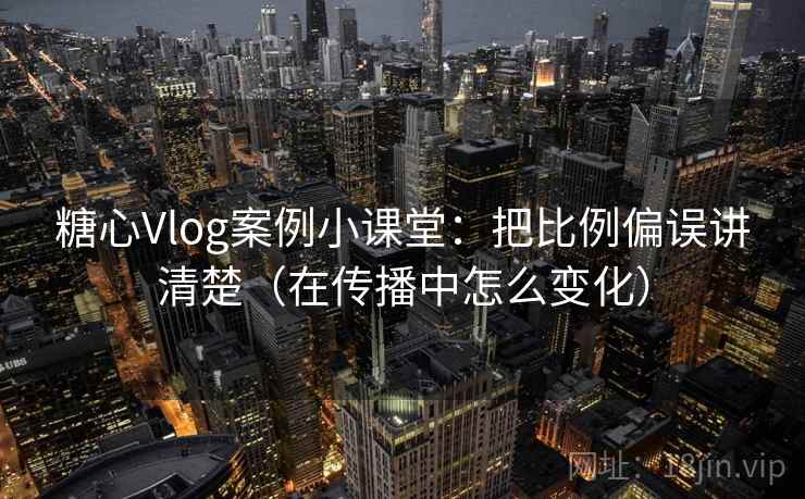 糖心Vlog案例小课堂：把比例偏误讲清楚（在传播中怎么变化）