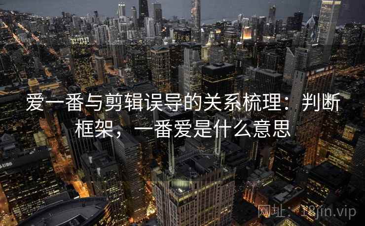 爱一番与剪辑误导的关系梳理：判断框架，一番爱是什么意思