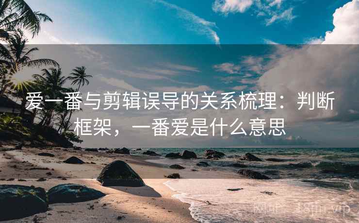 爱一番与剪辑误导的关系梳理：判断框架，一番爱是什么意思