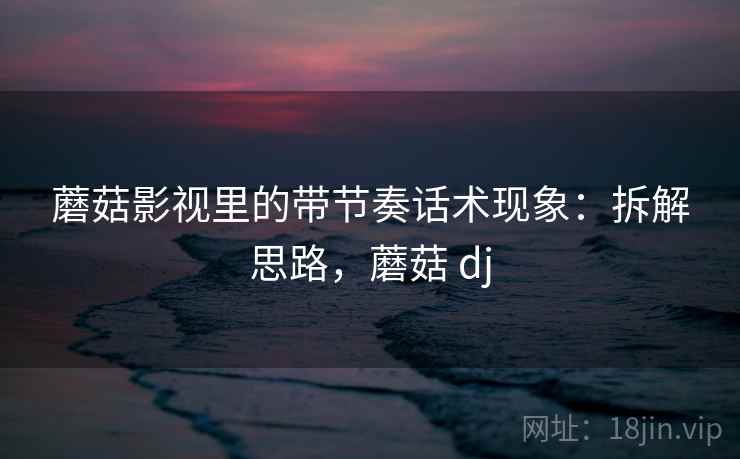 蘑菇影视里的带节奏话术现象：拆解思路，蘑菇 dj