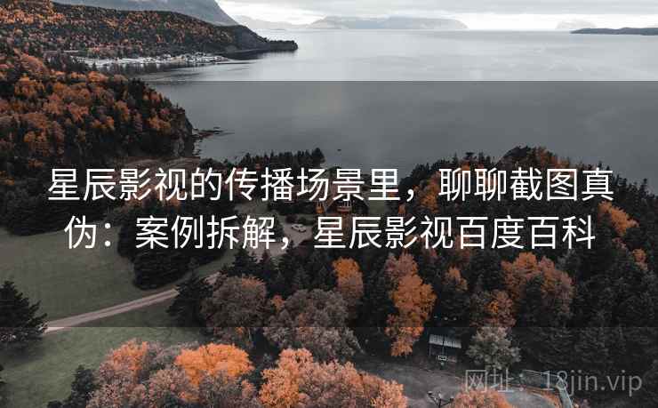 星辰影视的传播场景里，聊聊截图真伪：案例拆解，星辰影视百度百科