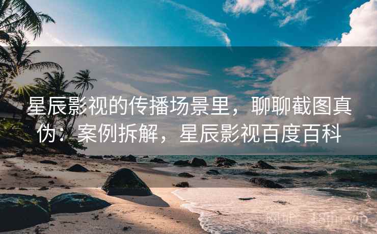 星辰影视的传播场景里，聊聊截图真伪：案例拆解，星辰影视百度百科