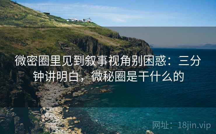 微密圈里见到叙事视角别困惑：三分钟讲明白，微秘圈是干什么的
