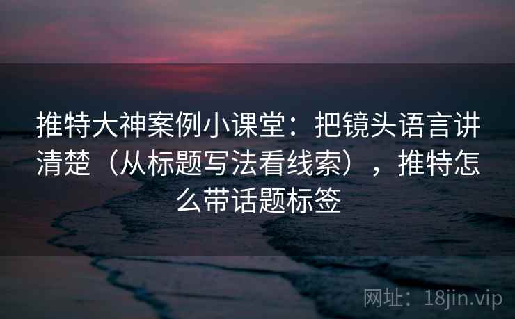 推特大神案例小课堂：把镜头语言讲清楚（从标题写法看线索），推特怎么带话题标签