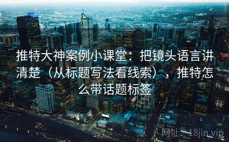 推特大神案例小课堂：把镜头语言讲清楚（从标题写法看线索），推特怎么带话题标签
