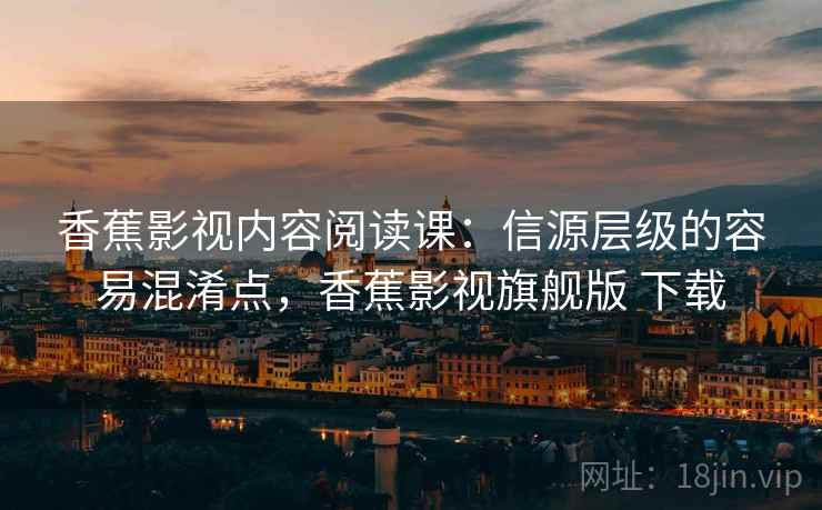香蕉影视内容阅读课：信源层级的容易混淆点，香蕉影视旗舰版 下载