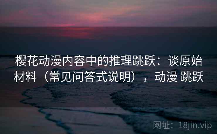 樱花动漫内容中的推理跳跃：谈原始材料（常见问答式说明），动漫 跳跃