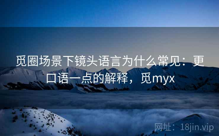 觅圈场景下镜头语言为什么常见：更口语一点的解释，觅myx