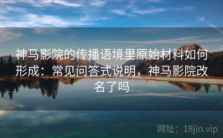 神马影院的传播语境里原始材料如何形成:常见问答式说明,神马影院改名了吗 神马影院的传播语境里原始材料如何形成:常见问答式说明,神马影院改名了吗