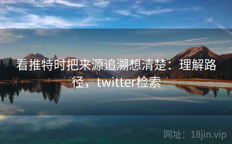 看推特时把来源追溯想清楚:理解路径,twitter检索 看推特时把来源追溯想清楚:理解路径,twitter检索