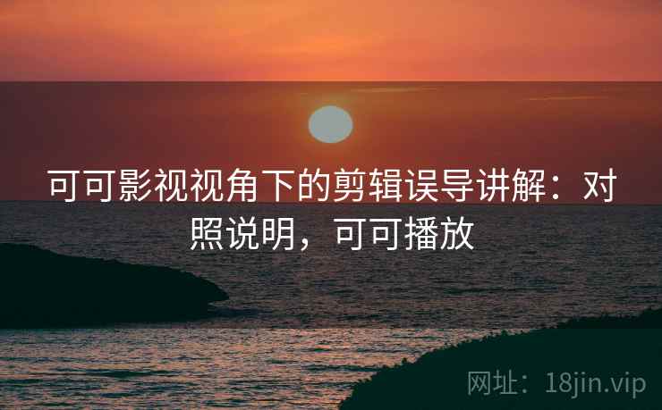 可可影视视角下的剪辑误导讲解：对照说明，可可播放