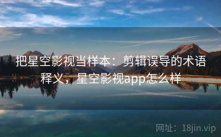 把星空影视当样本：剪辑误导的术语释义，星空影视app怎么样