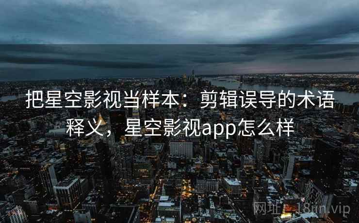 把星空影视当样本：剪辑误导的术语释义，星空影视app怎么样