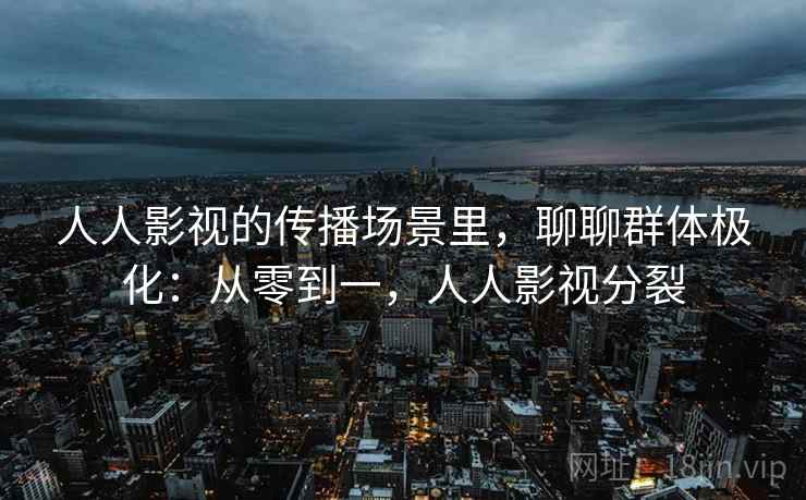 人人影视的传播场景里,聊聊群体极化:从零到一,人人影视分裂 人人影视的传播场景里,聊聊群体极化:从零到一,人人影视分裂