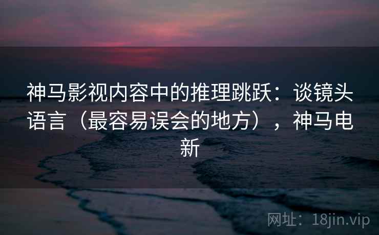 神马影视内容中的推理跳跃：谈镜头语言（最容易误会的地方），神马电新