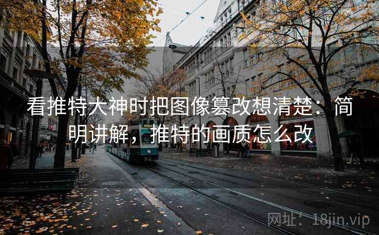 看推特大神时把图像篡改想清楚:简明讲解,推特的画质怎么改 看推特大神时把图像篡改想清楚:简明讲解,推特的画质怎么改