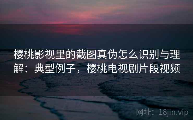 樱桃影视里的截图真伪怎么识别与理解:典型例子,樱桃电视剧片段视频 樱桃影视里的截图真伪怎么识别与理解:典型例子,樱桃电视剧片段视频